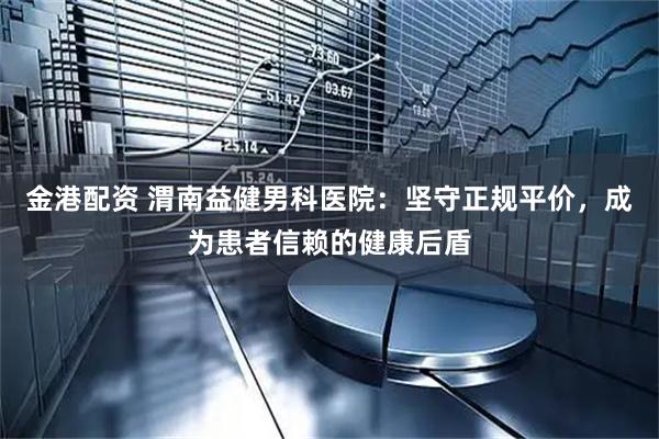 金港配资 渭南益健男科医院：坚守正规平价，成为患者信赖的健康后盾
