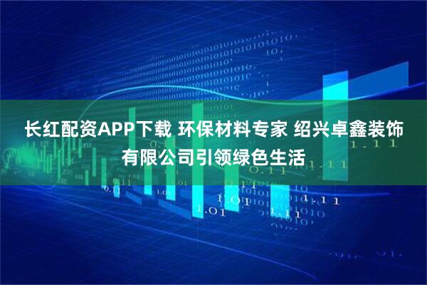 长红配资APP下载 环保材料专家 绍兴卓鑫装饰有限公司引领绿色生活