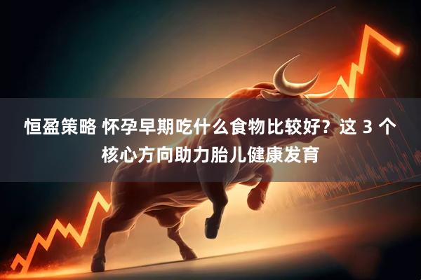 恒盈策略 怀孕早期吃什么食物比较好?这 3 个核心方向助力胎儿健康发育