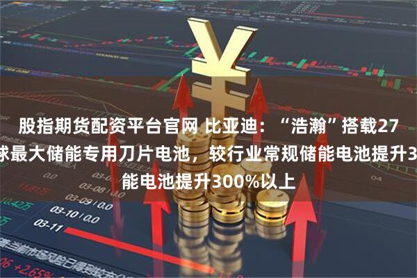 股指期货配资平台官网 比亚迪：“浩瀚”搭载2710Ah全球最大储能专用刀片电池，较行业常规储能电池提升300%以上