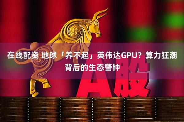 在线配资 地球「养不起」英伟达GPU？算力狂潮背后的生态警钟