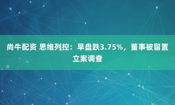 尚牛配资 思维列控：早盘跌3.75%，董事被留置立案调查