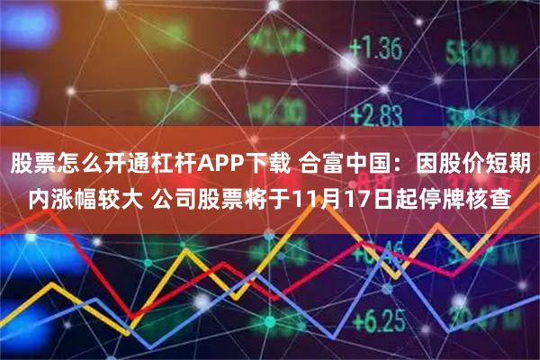 股票怎么开通杠杆APP下载 合富中国：因股价短期内涨幅较大 公司股票将于11月17日起停牌核查