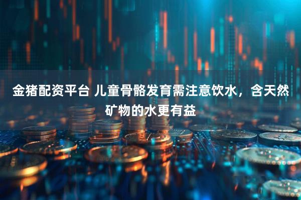 金猪配资平台 儿童骨骼发育需注意饮水，含天然矿物的水更有益