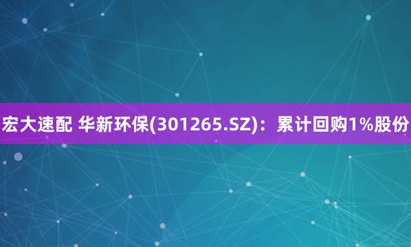 宏大速配 华新环保(301265.SZ)：累计回购1%股份