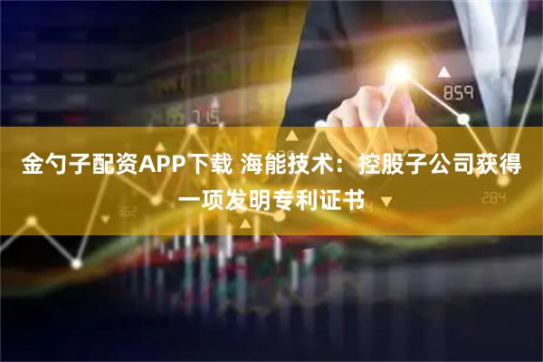 金勺子配资APP下载 海能技术：控股子公司获得一项发明专利证书