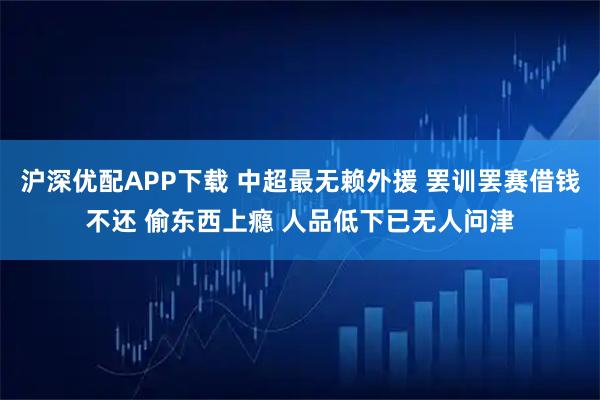 沪深优配APP下载 中超最无赖外援 罢训罢赛借钱不还 偷东西上瘾 人品低下已无人问津