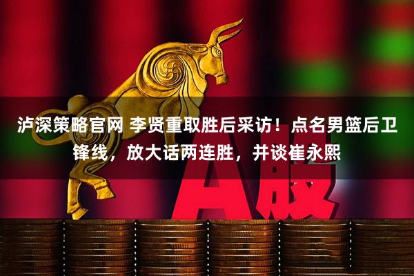 泸深策略官网 李贤重取胜后采访！点名男篮后卫锋线，放大话两连胜，并谈崔永熙