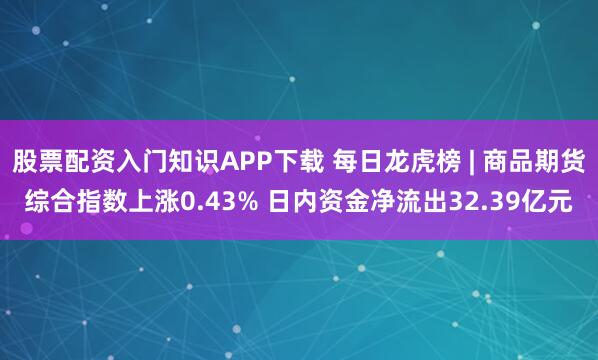股票配资入门知识APP下载 每日龙虎榜 | 商品期货综合指数上涨0.43% 日内资金净流出32.39亿元