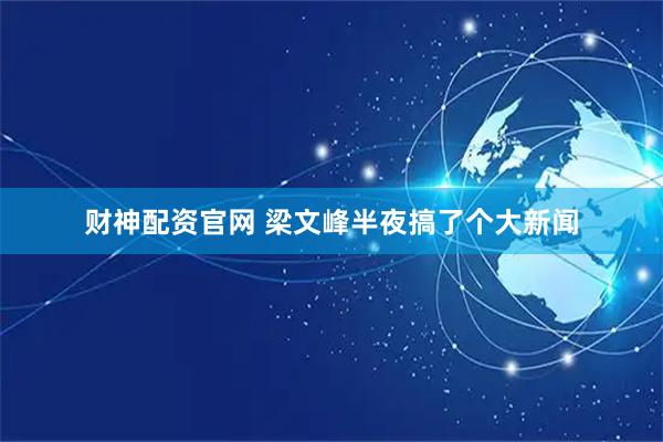 财神配资官网 梁文峰半夜搞了个大新闻