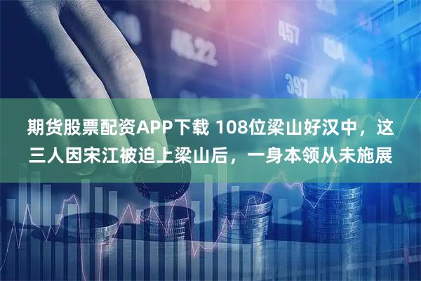 期货股票配资APP下载 108位梁山好汉中，这三人因宋江被迫上梁山后，一身本领从未施展