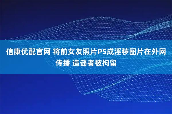 信康优配官网 将前女友照片PS成淫秽图片在外网传播 造谣者被拘留