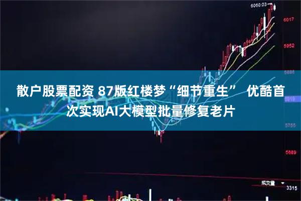 散户股票配资 87版红楼梦“细节重生”  优酷首次实现AI大模型批量修复老片