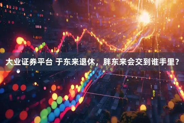 大业证券平台 于东来退休，胖东来会交到谁手里？